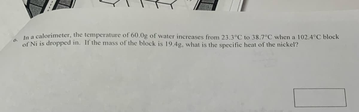 6. In a calorimeter, the temperature of 60.0g of water increases from 23.3°C to 38.7°C when a 102.4°C block
of Ni is dropped in. If the mass of the block is 19.4g, what is the specific heat of the nickel?