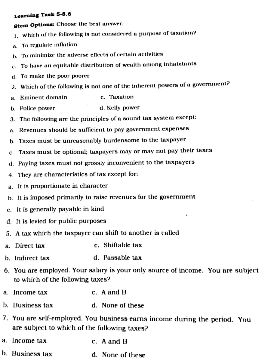 Learning Task 5-8.6
Stem Options: Choose the best answer.
1. Which of the following is not considered a purpose of taxation?
a. To regulate inflation
b. To minimize the adverse effects of certain activities
c. To have an equitable distribution of wealth among inhabitants
d. To make the poor p0orer
2. Which of the following is not one of the inherent powers of a government?
a. Eminent domain
c. Taxation
b. Police power
d. Kelly power
3. The following are the principles of a sound tax system except:
a. Revenues should be sufficient to pay government expenses
b. Taxes must be unreasonably burdensome to the taxpayer
c. Taxes must be optional; taxpayers may or may not pay their taxes
d. Paying taxes must not grossly inconvenient to the taxpayers
4. They are characteristics of tax except for:
a. It is proportionate in character
b. It is imposed primarily to raise revenues for the government
c. It is generally payable in kind
d. It is levied for public purposes
5. A tax which the taxpayer can shift to another is called
a. Direct tax
c. Shiftable tax
b. Indirect tax
d. Passable tax
6. You are employed. Your salary is your only source of income. You are subject
to which of the following taxes?
a. Income tax
с. А and B
b. Business tax
d. None of these
7. You are self-employed. You business earns income during the period. You
are subject to which of the following taxes?
a. Income tax
c. A and B
b. Business tax
d. None of these
