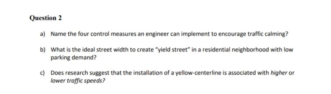 Question 2
a) Name the four control measures an engineer can implement to encourage traffic calming?
b) What is the ideal street width to create "yield street" in a residential neighborhood with low
parking demand?
c) Does research suggest that the installation of a yellow-centerline is associated with higher or
lower traffic speeds?
