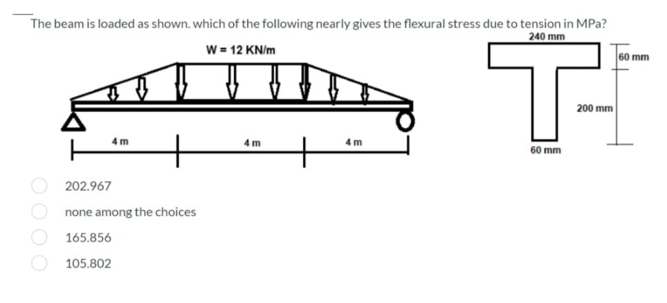 The beam is loaded as shown. which of the following nearly gives the flexural stress due to tension in MPa?
240 mm
W = 12 KN/m
60 mm
200 mm
4 m
4 m
4 m
60 mm
202.967
none among the choices
165.856
105.802
OO O O
