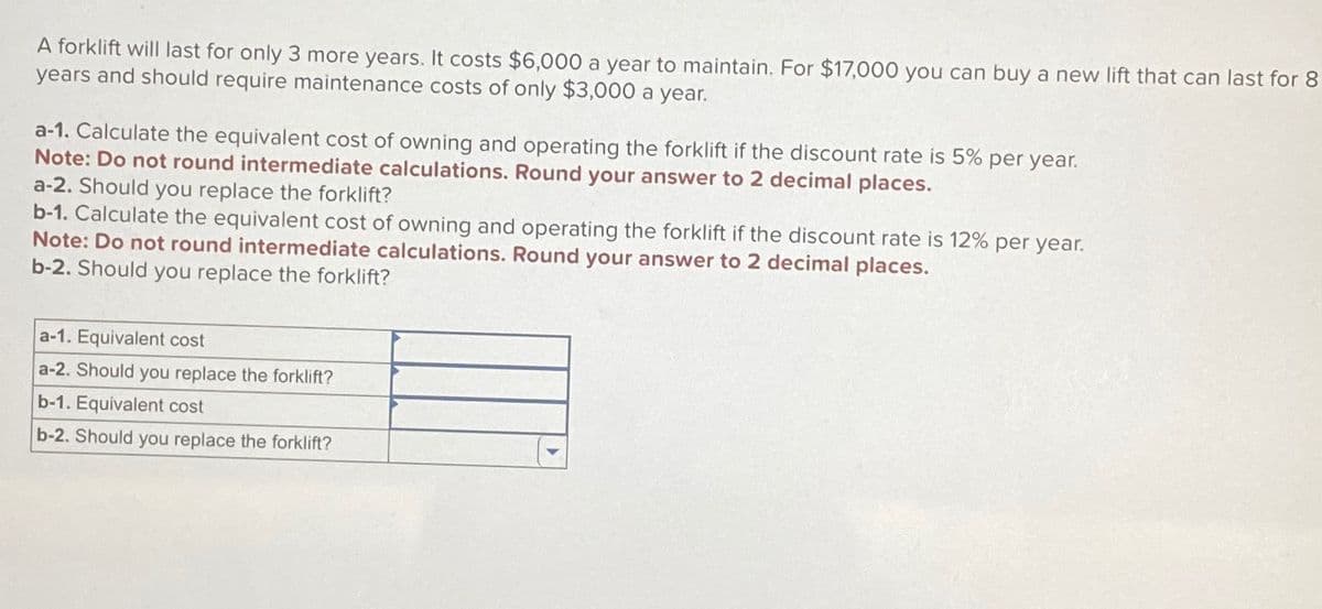 A forklift will last for only 3 more years. It costs $6,000 a year to maintain. For $17,000 you can buy a new lift that can last for 8
years and should require maintenance costs of only $3,000 a year.
a-1. Calculate the equivalent cost of owning and operating the forklift if the discount rate is 5% per year.
Note: Do not round intermediate calculations. Round your answer to 2 decimal places.
a-2. Should you replace the forklift?
b-1. Calculate the equivalent cost of owning and operating the forklift if the discount rate is 12% per year.
Note: Do not round intermediate calculations. Round your answer to 2 decimal places.
b-2. Should you replace the forklift?
a-1. Equivalent cost
a-2. Should you replace the forklift?
b-1. Equivalent cost
b-2. Should you replace the forklift?