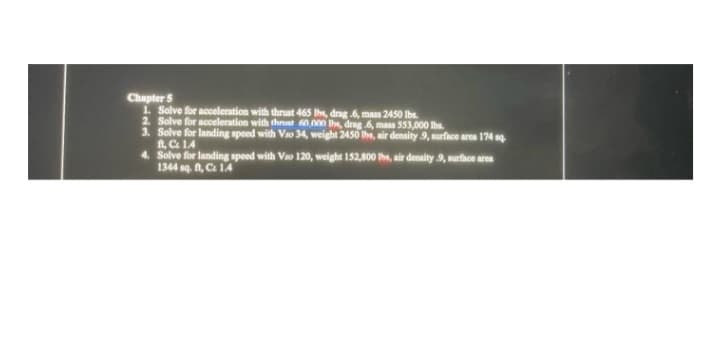 Chapter 5
1. Solve for acceleration with thrust 465 Ihs, drag .6, mass 2450 Ibs.
2. Solve for acceleration with thrt 60.000 the, drag .6, mass 553,000 lbs.
3. Solve for landing speed with Vao 34, weight 2450 he, air denaity 9, surface area 174 g
ft, C 1.4
4. Solve for landing speed with Vao 120, weight 152,800 hs, air denaity 9, surfice area
1344 sq. , Ca 14

