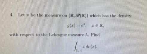 4. Let v be the measure on (R, B(R)) which has the density
9(1) = e", r€R,
with respect to the Lebesgue measure A. Find
z dv(x).
