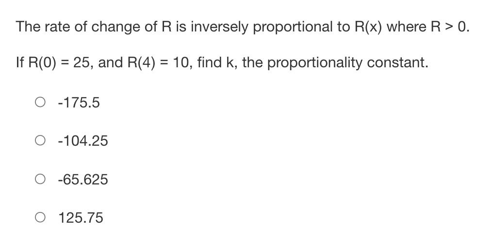 The rate of change of R is inversely proportional to R(x) where R > 0.
If R(0) = 25, and R(4) = 10, find k, the proportionality constant.
-175.5
-104.25
-65.625
125.75