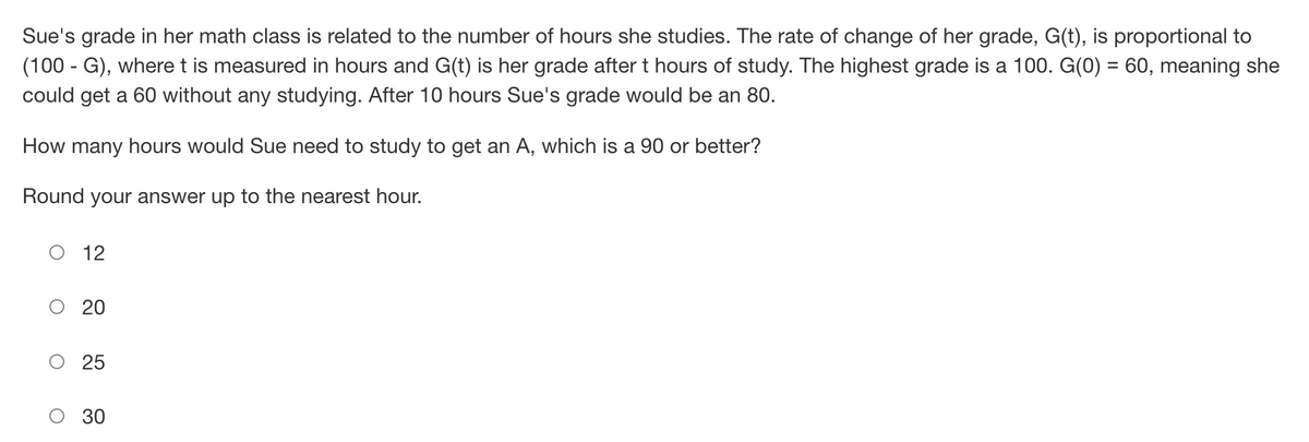 Sue's grade in her math class is related to the number of hours she studies. The rate of change of her grade, G(t), is proportional to
(100 - G), where t is measured in hours and G(t) is her grade after t hours of study. The highest grade is a 100. G(0) = 60, meaning she
could get a 60 without any studying. After 10 hours Sue's grade would be an 80.
How many hours would Sue need to study to get an A, which is a 90 or better?
Round your answer up to the nearest hour.
O
12
20
25
30