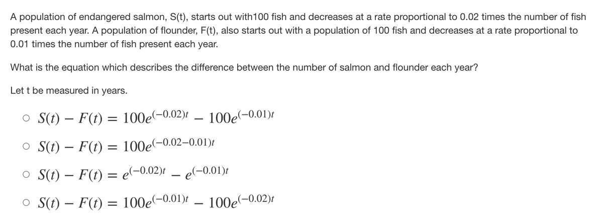 A population of endangered salmon, S(t), starts out with 100 fish and decreases at a rate proportional to 0.02 times the number of fish
present each year. A population of flounder, F(t), also starts out with a population of 100 fish and decreases at a rate proportional to
0.01 times the number of fish present each year.
What is the equation which describes the difference between the number of salmon and flounder each year?
Let t be measured in years.
○ S(t) F(t) = 100e(-0.02)t
–
100e(-0.01)t
○ S(t) F(t) = 100e(-0.02-0.01)t
-
○ S(t) - F(t) = e(-0.02)t e(-0.01)t
o S(t) F(t) = 100e(-0.01)t
−
100e(-0.02)t