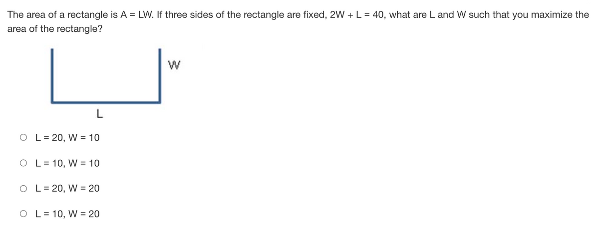 The area of a rectangle is A = LW. If three sides of the rectangle are fixed, 2W + L = 40, what are L and W such that you maximize the
area of the rectangle?
%3D
L
O L= 20, W = 10
L = 10, W = 10
L = 20, W = 20
O L= 10, W = 20
