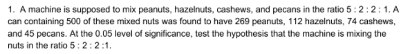 1. A machine is supposed to mix peanuts, hazelnuts, cashews, and pecans in the ratio 5:2:2:1. A
can containing 500 of these mixed nuts was found to have 269 peanuts, 112 hazelnuts, 74 cashews,
and 45 pecans. At the 0.05 level of significance, test the hypothesis that the machine is mixing the
nuts in the ratio 5:2:2:1.
