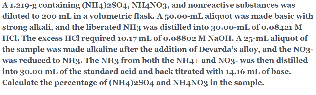 A 1.219-g containing (NH4)2SO4, NH4NO3, and nonreactive substances was
diluted to 200 mL in a volumetric flask. A 50.00-mL aliquot was made basic with
strong alkali, and the liberated NH3 was distilled into 30.00-mL of o.o8421 M
HCl. The excess HCl required 10.17 mL of o.08802 M NaOH. A 25-mL aliquot of
the sample was made alkaline after the addition of Devarda's alloy, and the NO3-
was reduced to NH3. The NH3 from both the NH4+ and NO3- was then distilled
into 30.00 mL of the standard acid and back titrated with 14.16 mL of base.
Calculate the percentage of (NH4)2S04 and NH4NO3 in the sample.
