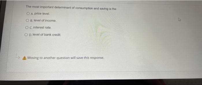 L
The most important determinant of consumption and saving is the
OA. price level.
B. level of income.
OC. interest rate.
OD. level of bank credit.
Moving to another question will save this response.