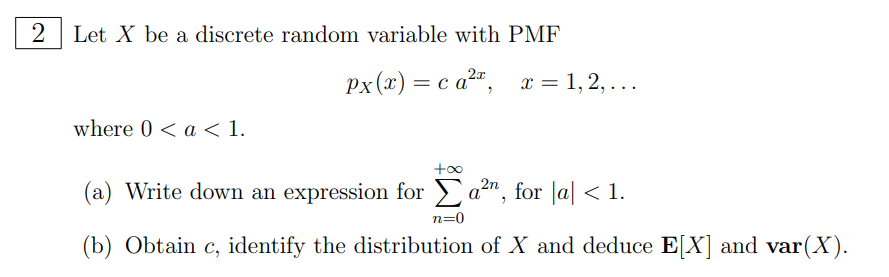 2 Let X be a discrete random variable with PMF
Px(x) = ca²x, x=1,2,...
where 0 < a < 1.
+∞
(a) Write down an expression for a²n, for |a| < 1.
n=0
(b) Obtain c, identify the distribution of X and deduce E[X] and var(X).