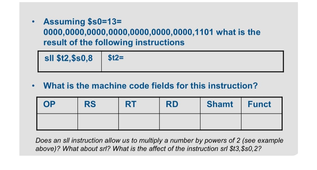 Assuming $s0=13=
0000,0000,0000,0000,0000,0000,0000,1101 what is the
result of the following instructions
sll $t2,$s0,8 $t2=
What is the machine code fields for this instruction?
OP
RS
RT
RD
Shamt
Funct
Does an sll instruction allow us to multiply a number by powers of 2 (see example
above)? What about srl? What is the affect of the instruction srl $t3,$s0,2?
●