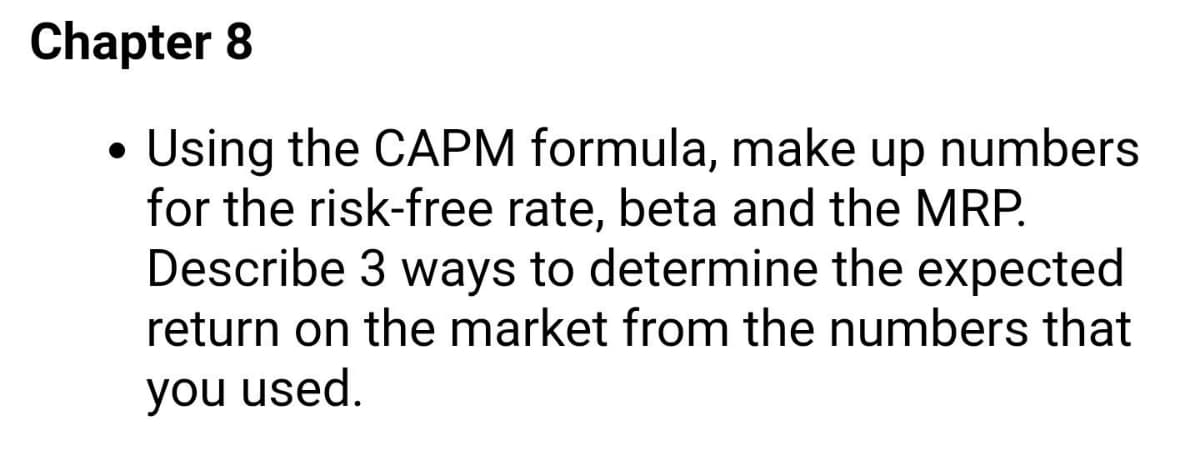 Chapter 8
Using the CAPM formula, make up numbers
for the risk-free rate, beta and the MRP.
Describe 3 ways to determine the expected
return on the market from the numbers that
you used.