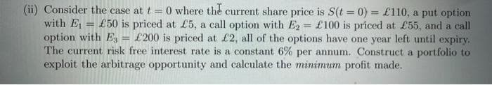 (ii) Consider the case at t=0 where the current share price is S(t = 0) = £110, a put option
with E= £50 is priced at £5, a call option with E2 = £100 is priced at £55, and a call
option with E3 = £200 is priced at £2, all of the options have one year left until expiry.
The current risk free interest rate is a constant 6% per annum. Construct a portfolio to
exploit the arbitrage opportunity and calculate the minimum profit made.