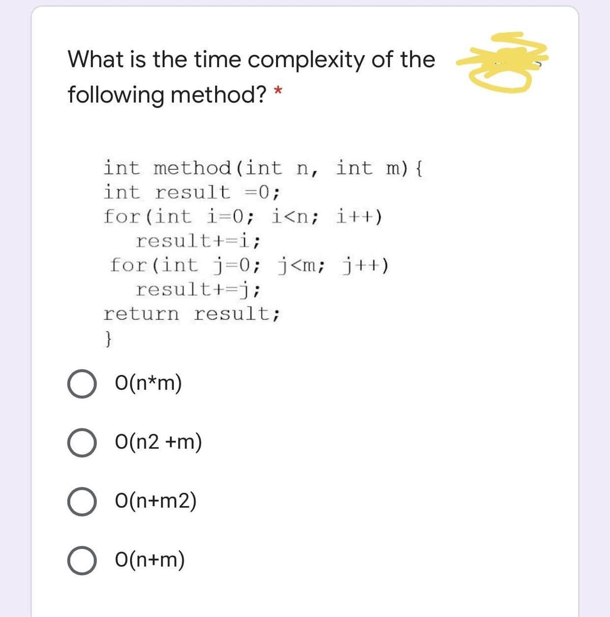 What is the time complexity of the
following method?
int method (int n, int m) {
int result =0;
for (int i=0; i<n; i++)
result+=i;
for (int j=0; j<m; j++)
result+=j;
return result;
}
O(n*m)
O(n2 +m)
O(n+m2)
O(n+m)
