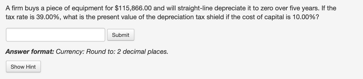 A firm buys a piece of equipment for $115,866.00 and will straight-line depreciate it to zero over five years. If the
tax rate is 39.00%, what is the present value of the depreciation tax shield if the cost of capital is 10.00%?
Submit
Answer format: Currency: Round to: 2 decimal places.
Show Hint