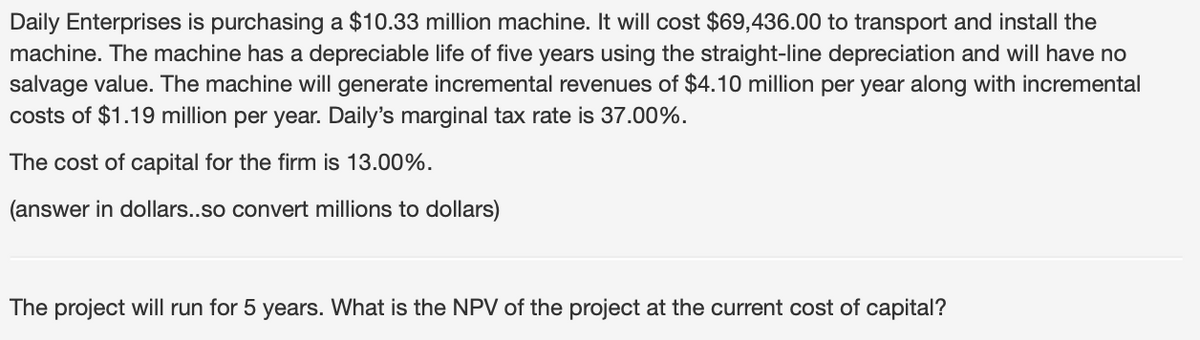 Daily Enterprises is purchasing a $10.33 million machine. It will cost $69,436.00 to transport and install the
machine. The machine has a depreciable life of five years using the straight-line depreciation and will have no
salvage value. The machine will generate incremental revenues of $4.10 million per year along with incremental
costs of $1.19 million per year. Daily's marginal tax rate is 37.00%.
The cost of capital for the firm is 13.00%.
(answer in dollars..so convert millions to dollars)
The project will run for 5 years. What is the NPV of the project at the current cost of capital?