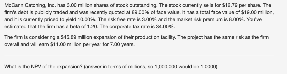 McCann Catching, Inc. has 3.00 million shares of stock outstanding. The stock currently sells for $12.79 per share. The
firm's debt is publicly traded and was recently quoted at 89.00% of face value. It has a total face value of $19.00 million,
and it is currently priced to yield 10.00%. The risk free rate is 3.00% and the market risk premium is 8.00%. You've
estimated that the firm has a beta of 1.20. The corporate tax rate is 34.00%.
The firm is considering a $45.89 million expansion of their production facility. The project has the same risk as the firm
overall and will earn $11.00 million per year for 7.00 years.
What is the NPV of the expansion? (answer in terms of millions, so 1,000,000 would be 1.0000)