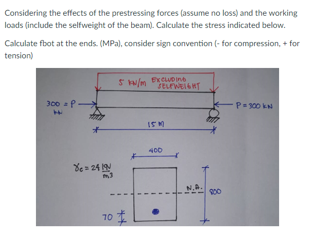 Considering the effects of the prestressing forces (assume no loss) and the working
loads (include the selfweight of the beam). Calculate the stress indicated below.
Calculate fbot at the ends. (MPa), consider sign convention (- for compression, + for
tension)
5 KN/m EXCLUD In6
SELFWEI6HT
300 = P
P=300 KN
15M
400
de = 24 1N
m3
N.A.
800
70
