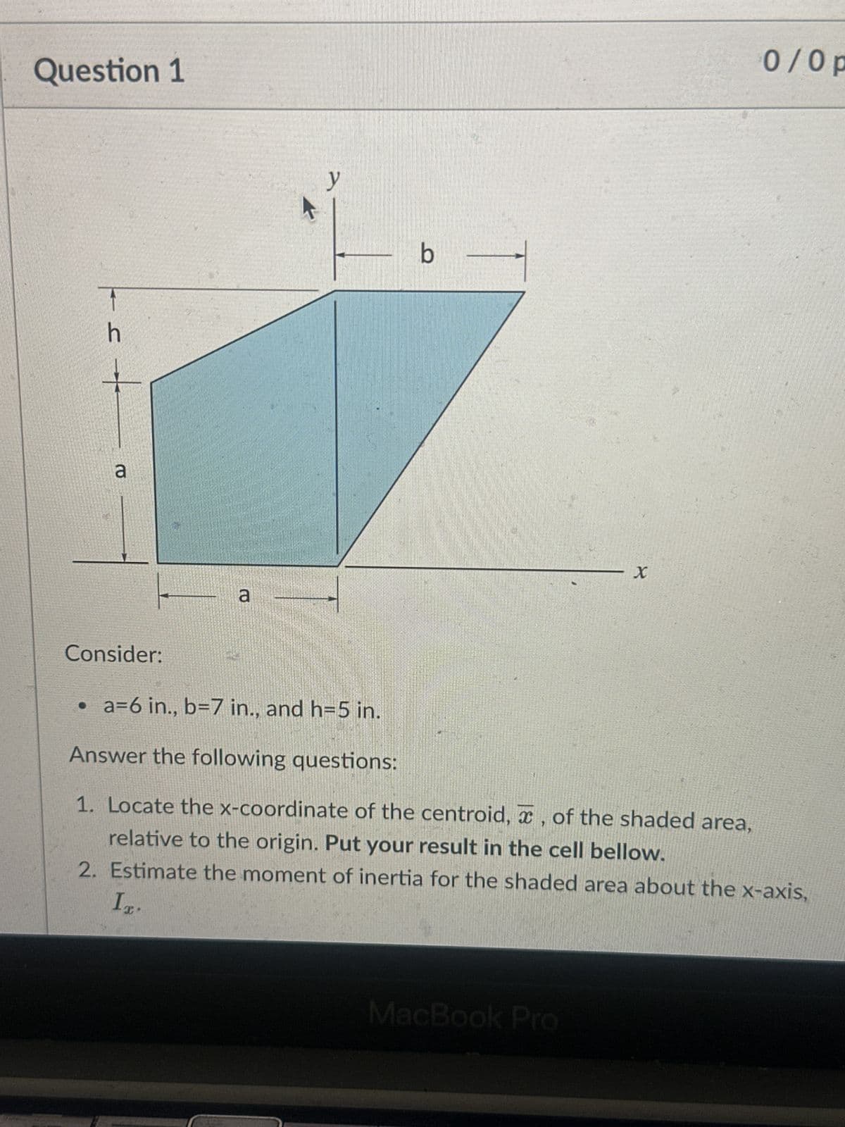 Question 1
h
+
a
a
y
b
X
0/0 p
Consider:
• a=6 in., b=7 in., and h=5 in.
Answer the following questions:
1. Locate the x-coordinate of the centroid, x, of the shaded area,
relative to the origin. Put your result in the cell bellow.
2. Estimate the moment of inertia for the shaded area about the x-axis,
MacBook Pro