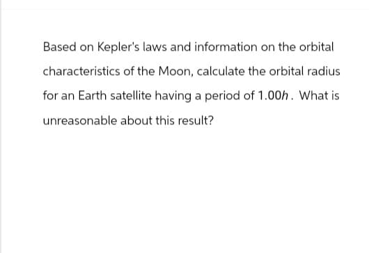 Based on Kepler's laws and information on the orbital
characteristics of the Moon, calculate the orbital radius
for an Earth satellite having a period of 1.00h. What is
unreasonable about this result?