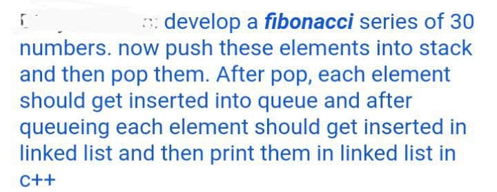 develop a fibonacci series of 30
numbers. now push these elements into stack
and then pop them. After pop, each element
should get inserted into queue and after
queueing each element should get inserted in
linked list and then print them in linked list in
C++
