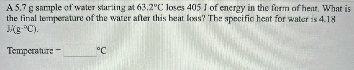 A 5.7 g sample of water starting at 63.2°C loses 405 J of energy in the form of heat. What is
the final temperature of the water after this heat loss? The specific heat for water is 4.18
J/(g.°C).
Temperature =
°C
