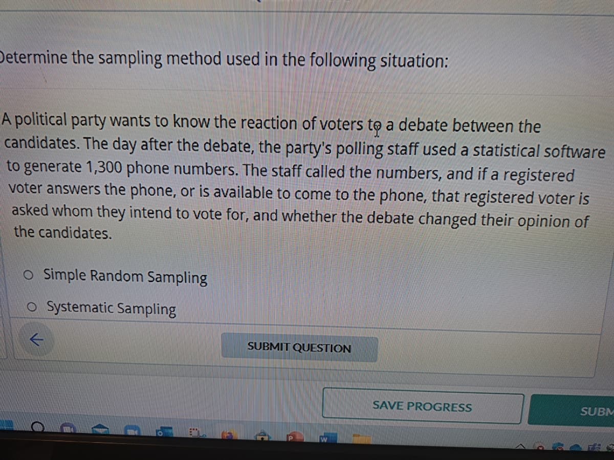 Determine the sampling method used in the following situation:
A political party wants to know the reaction of voters to a debate between the
candidates. The day after the debate, the party's polling staff used a statistical software
to generate 1,300 phone numbers. The staff called the numbers, and if a registered
voter answers the phone, or is available to come to the phone, that registered voter is
asked whom they intend to vote for, and whether the debate changed their opinion of
the candidates.
O Simple Random Sampling
Systematic Sampling
SUBMIT QUESTION
SAVE PROGRESS
SUBM