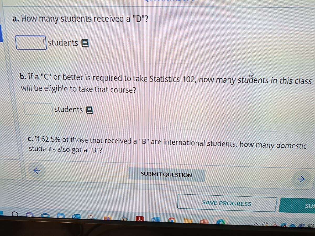 a. How many students received a "D"?
students E
b. If a "C" or better is required to take Statistics 102, how many students in this class
will be eligible to take that course?
students E
c. If 62.5% of those that received a "B" are international students, how many domestic
students also got a "B"?
SUBMIT QUESTION
SAVE PROGRESS
SUE
