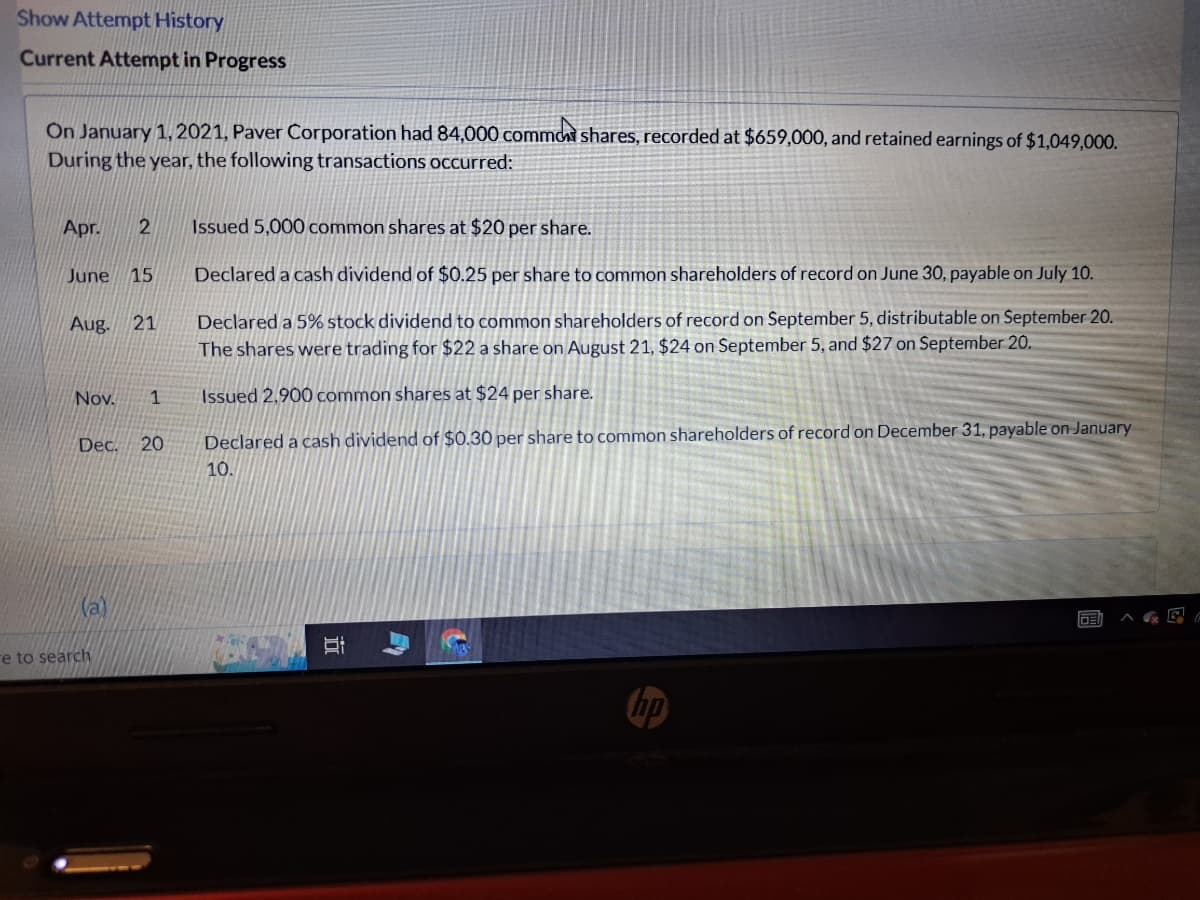 Show Attempt History
Current Attempt in Progress
On January 1, 2021, Paver Corporation had 84,000 common shares, recorded at $659,000, and retained earnings of $1,049,000.
During the year, the following transactions occurred:
Apr. 2
June 15
Aug. 21
Nov. 1
Dec. 20
(a)
e to search
Issued 5,000 common shares at $20 per share.
Declared a cash dividend of $0.25 per share to common shareholders of record on June 30, payable on July 10.
Declared a 5% stock dividend to common shareholders of record on September 5, distributable on September 20.
The shares were trading for $22 a share on August 21, $24 on September 5, and $27 on September 20.
Issued 2,900 common shares at $24 per share.
Declared a cash dividend of $0.30 per share to common shareholders of record on December 31, payable on January
10.
II
15
E
G