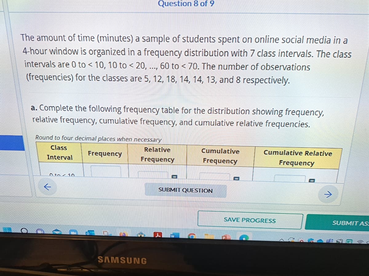 The amount of time (minutes) a sample of students spent on online social media in a
4-hour window is organized in a frequency distribution with 7 class intervals. The class
intervals are 0 to < 10, 10 to < 20, ..., 60 to < 70. The number of observations
(frequencies) for the classes are 5, 12, 18, 14, 14, 13, and 8 respectively.
Question 8 of 9
a. Complete the following frequency table for the distribution showing frequency,
relative frequency, cumulative frequency, and cumulative relative frequencies.
Round to four decimal places when necessary
Class
Frequency
Interval
to € 10
Relative
Frequency
SAMSUNG
Cumulative
Frequency
SUBMIT QUESTION
Cumulative Relative
SAVE PROGRESS
Frequency
SUBMIT ASS