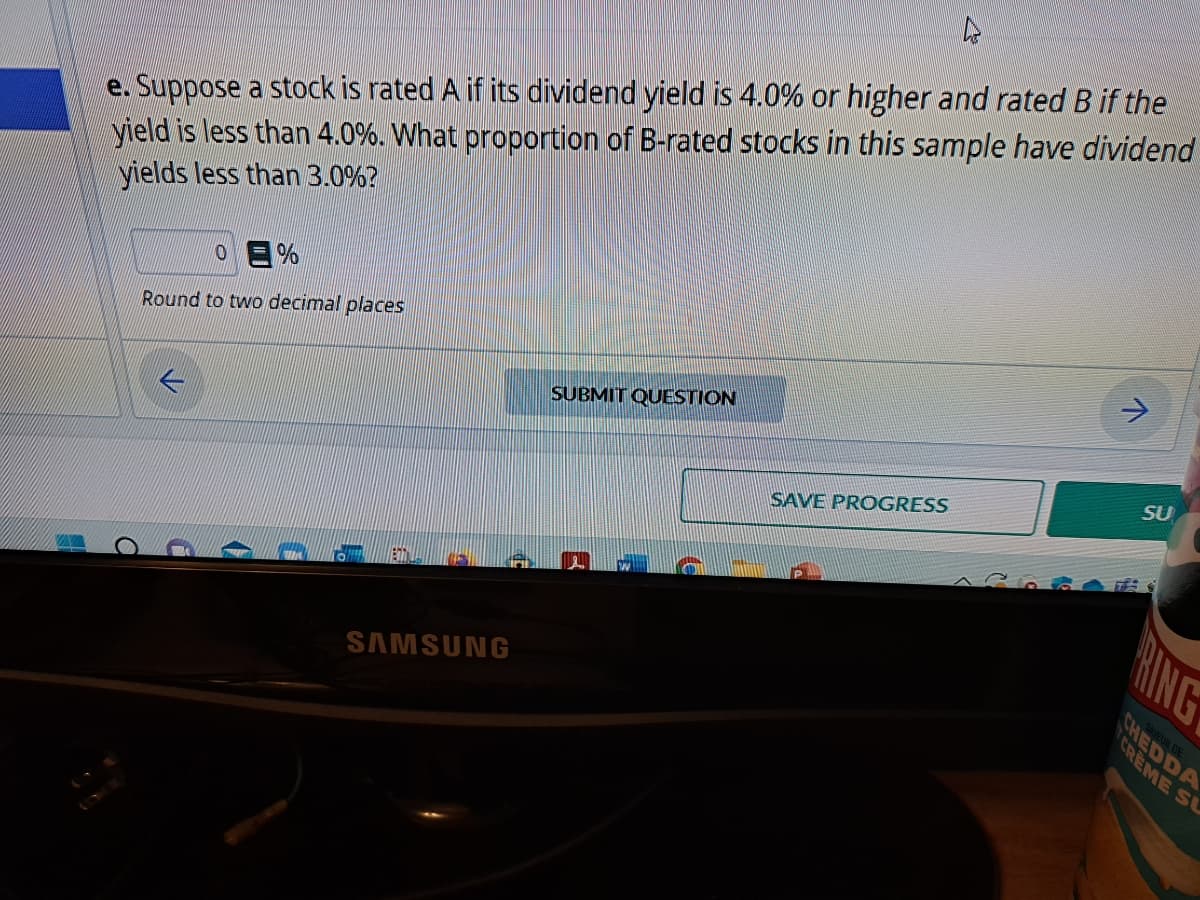 4
e. Suppose a stock is rated A if its dividend yield is 4.0% or higher and rated B if the
yield is less than 4.0%. What proportion of B-rated stocks in this sample have dividend
yields less than 3.0%?
0=%
Round to two decimal places
ETIL
155
SAMSUNG
SUBMIT QUESTION
SAVE PROGRESS
>
SU
HING
CHEDDA
CREME SU