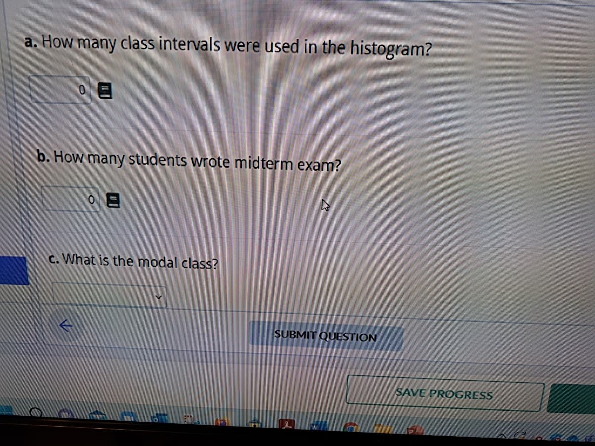 a. How many class intervals were used in the histogram?
b. How many students wrote midterm exam?
c. What is the modal class?
1.
C
SUBMIT QUESTION
f
B
B
SAVE PROGRESS