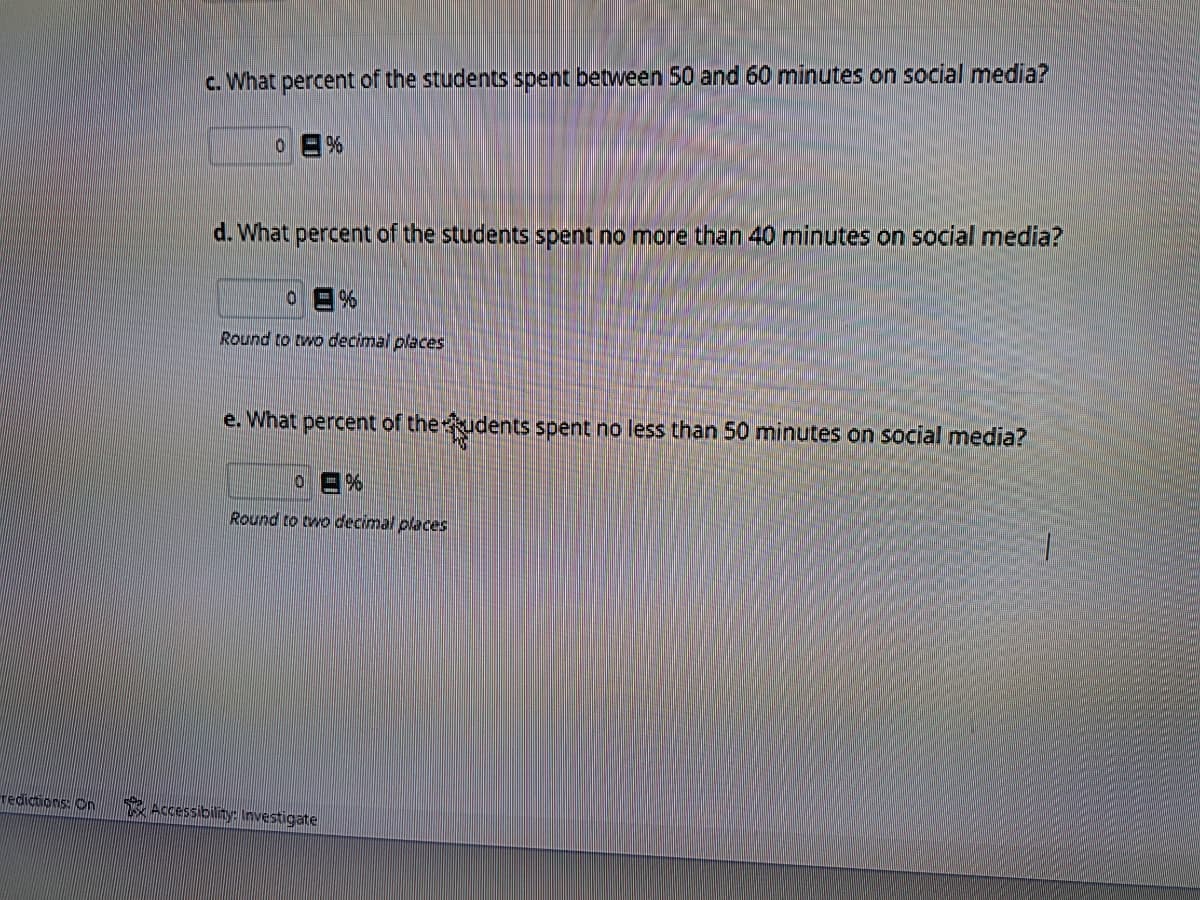 redictions: On
c. What percent of the students spent between 50 and 60 minutes on social media?
%
d. What percent of the students spent no more than 40 minutes on social media?
0
%
Round to two decimal places
e. What percent of the students spent no less than 50 minutes on social media?
0 =%
Round to two decimal places
Accessibility: Investigate
1