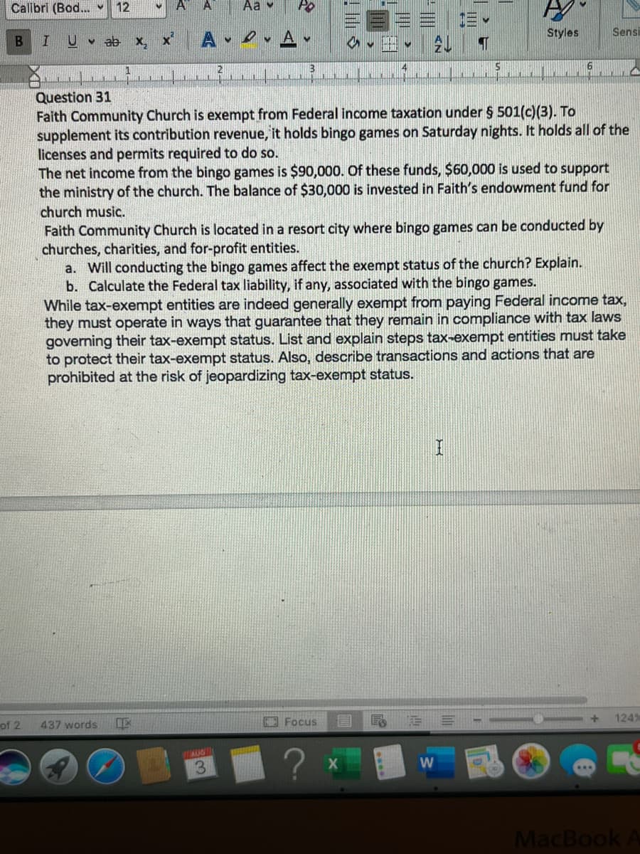Calibri (Bod... ♥ 12
I U
B
of 2
ab x₂
437 words
X
IE
A
Aa
R
AUG
3
PO
♥
✔
Focus
4
Question 31
Faith Community Church is exempt from Federal income taxation under § 501(c)(3). To
supplement its contribution revenue, it holds bingo games on Saturday nights. It holds all of the
licenses and permits required to do so.
The net income from the bingo games is $90,000. Of these funds, $60,000 is used to support
the ministry of the church. The balance of $30,000 is invested in Faith's endowment fund for
church music.
Faith Community Church is located in a resort city where bingo games can be conducted by
churches, charities, and for-profit entities.
a. Will conducting the bingo games affect the exempt status of the church? Explain.
b. Calculate the Federal tax liability, if any, associated with the bingo games.
While tax-exempt entities are indeed generally exempt from paying Federal income tax,
they must operate in ways that guarantee that they remain in compliance with tax laws
governing their tax-exempt status. List and explain steps tax-exempt entities must take
to protect their tax-exempt status. Also, describe transactions and actions that are
prohibited at the risk of jeopardizing tax-exempt status.
€
W
T
I
S
Styles
6
Sensi
d
124%
MacBook A