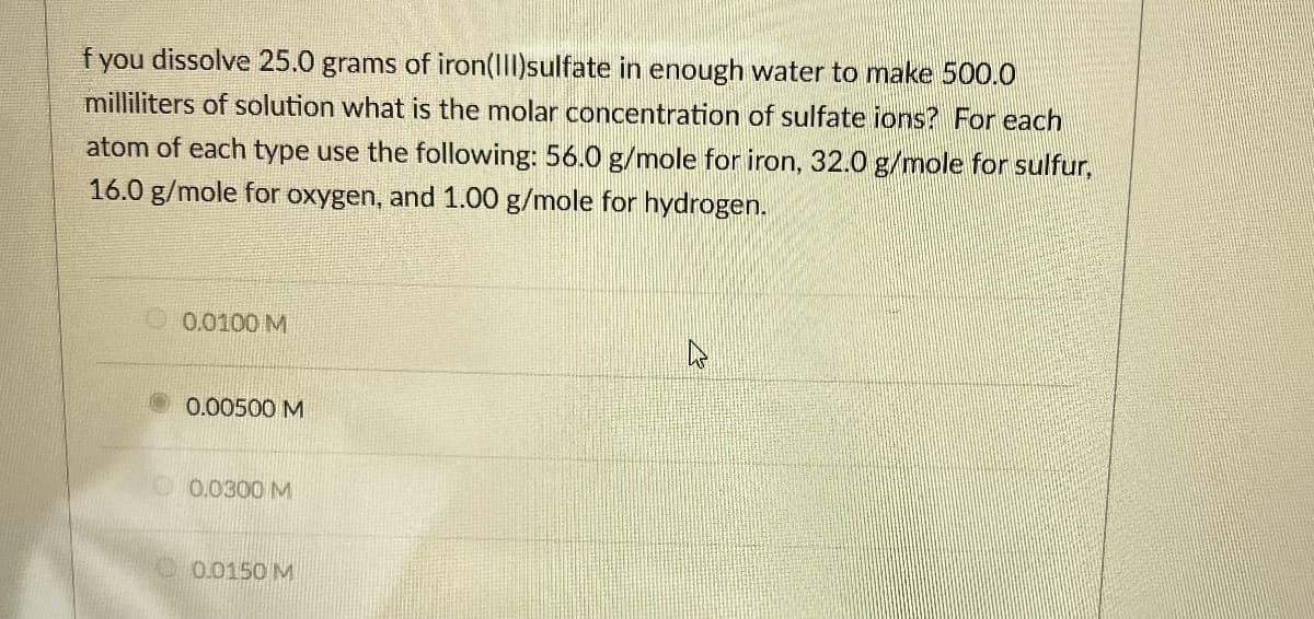 f you dissolve 25.0 grams of iron(III)sulfate in enough water to make 500.0
milliliters of solution what is the molar concentration of sulfate ions? For each
atom of each type use the following: 56.0 g/mole for iron, 32.0 g/mole for sulfur,
16.0 g/mole for oxygen, and 1.00 g/mole for hydrogen.
0.0100 M
0.00500 M
0.0300 M
0.0150 M