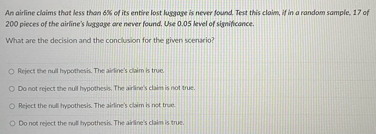 An airline claims that less than 6% of its entire lost luggage is never found. Test this claim, if in a random sample, 17 of
200 pieces of the airline's luggage are never found. Use 0.05 level of significance.
What are the decision and the conclusion for the given scenario?
O Reject the null hypothesis. The airline's claim is true.
O Do not reject the null hypothesis. The airline's claim is not true.
O Reject the null hypothesis. The airline's claim is not true.
O Do not reject the null hypothesis. The airline's claim is true.