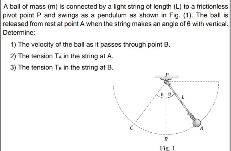A ball of mass (m) is connected by a light string of length (L) to a frictionless
pivot point P and swings as a pendulum as shown in Fig. (1). The ball is
released from rest at point A when the string makes an angle of 0 with vertical.
Determine:
1) The velocity of the ball as it passes through point B.
2) The tension TA in the string at A.
3) The tension TB in the string at B.
C
´A
B
Fig. 1
