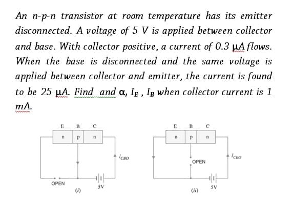 An n-p-n transistor at room temperature has its emitter
disconnected. A voltage of 5 V is applied between collector
and base. With collector positive, a current of 0.3 μA flows.
When the base is disconnected and the same voltage is
applied between collector and emitter, the current is found
to be 25 µA. Find and a, IE, Ip when collector current is 1
mA.
E
n
OPEN
B
с
P n
(1)
+1₁H
SV
сво
E
n
B
P
OPEN
(ii)
с
n
+1₁H
SV
ICEO