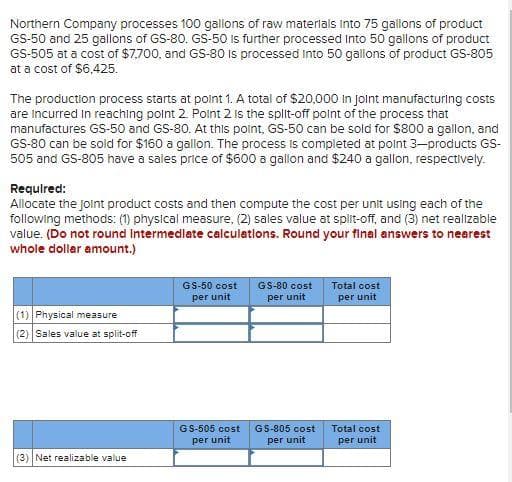 Northern Company processes 100 gallons of raw materials into 75 gallons of product
GS-50 and 25 gallons of GS-80. GS-50 is further processed into 50 gallons of product
GS-505 at a cost of $7,700, and GS-80 is processed into 50 gallons of product GS-805
at a cost of $6,425.
The production process starts at point 1. A total of $20,000 in Joint manufacturing costs
are incurred in reaching point 2. Point 2 is the split-off point of the process that
manufactures GS-50 and GS-80. At this point, GS-50 can be sold for $800 a gallon, and
GS-80 can be sold for $160 a gallon. The process is completed at point 3-products GS-
505 and GS-805 have a sales price of $600 a gallon and $240 a gallon, respectively.
Required:
Allocate the joint product costs and then compute the cost per unit using each of the
following methods: (1) physical measure, (2) sales value at split-off, and (3) net realizable
value. (Do not round Intermediate calculations. Round your final answers to nearest
whole dollar amount.)
(1) Physical measure
(2) Sales value at split-off
(3) Net realizable value
GS-50 cost
per unit
GS-505 cost
per unit
GS-80 cost
per unit
GS-805 cost
per unit
Total cost
per unit
Total cost
per unit