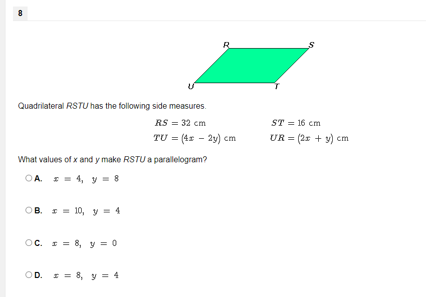 8
R
Quadrilateral RSTU has the following side measures.
RS
= 32 cm
ST = 16 cm
TU
(4x
2y) cm
UR = (2x + y) cm
-
What values of x and y make RSTU a parallelogram?
O A.
4, y =
8
В.
I = 10,
Y =
4
OC.
т 3 8, у 3 о
OD. I = 8, y = 4
