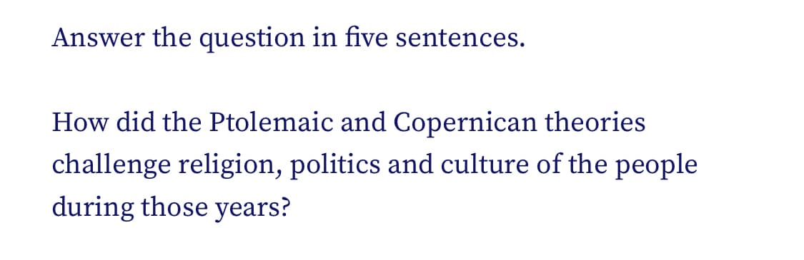 Answer the question in five sentences.
How did the Ptolemaic and Copernican theories
challenge religion, politics and culture of the people
during those years?