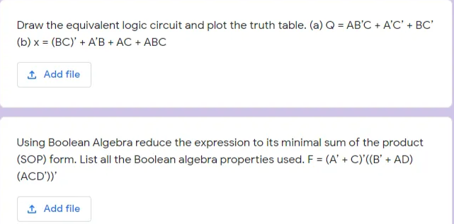 Draw the equivalent logic circuit and plot the truth table. (a) Q = AB'C + A'C' + BC'
(b) x = (BC)' + A'B + AC + ABC
1 Add file
Using Boolean Algebra reduce the expression to its minimal sum of the product
(SOP) form. List all the Boolean algebra properties used. F = (A' + C)'((B' + AD)
(ACD'))'
1 Add file
