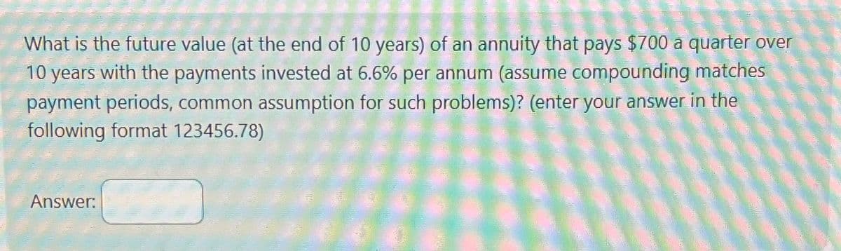 What is the future value (at the end of 10 years) of an annuity that pays $700 a quarter over
10 years with the payments invested at 6.6% per annum (assume compounding matches
payment periods, common assumption for such problems)? (enter your answer in the
following format 123456.78)
Answer: