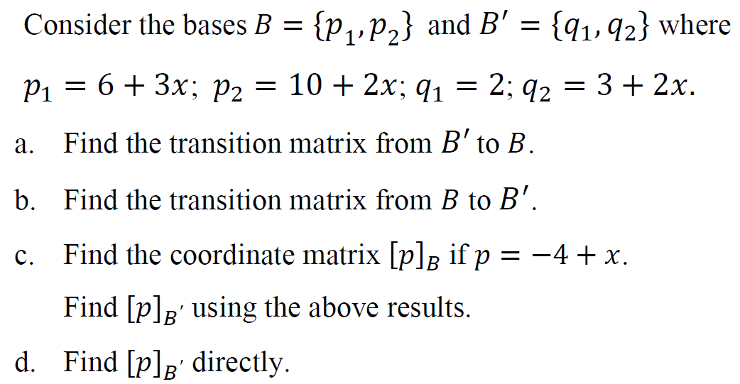 Consider the bases B = {p,,p,} and B' = {q1,92} where
P1 = 6+ 3x; P2 = 10 + 2x; q, = 2; q2 =
3 + 2x.
а.
Find the transition matrix from B' to B.
b. Find the transition matrix from B to B'.
c. = -4 + x.
Find the coordinate matrix [p]B if p
Find [p];' using the above results.
d. Find [p]g' directly.
