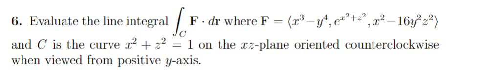 6. Evaluate the line integral F · dr where F = (x³ —y¹, ex²+z², x² – 16y² z²)
and C is the curve x² + z² = 1 on the xz-plane oriented counterclockwise
when viewed from positive y-axis.