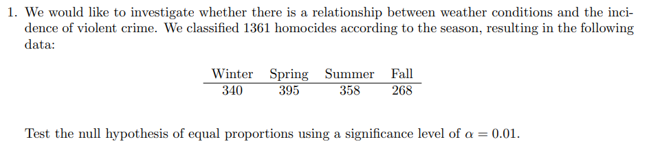 1. We would like to investigate whether there is a relationship between weather conditions and the inci-
dence of violent crime. We classified 1361 homocides according to the season, resulting in the following
data:
Winter Spring Summer Fall
340
395
358
268
Test the null hypothesis of equal proportions using a significance level of a = 0.01.