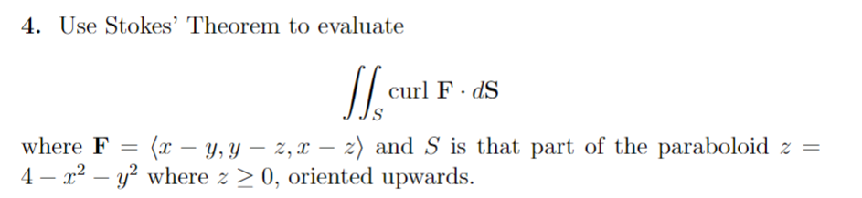 4. Use Stokes' Theorem to evaluate
curl F.dS
where F =
(x-y, yz, xz) and S is that part of the paraboloid z =
4 x2 y2 where > 0, oriented upwards.
-
-
