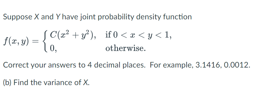 Suppose X and Y have joint probability density function
{C(2².
C(x² + y²), if 0 < x < y < 1,
otherwise.
0,
f(x, y) =
=
Correct your answers to 4 decimal places. For example, 3.1416, 0.0012.
(b) Find the variance of X.