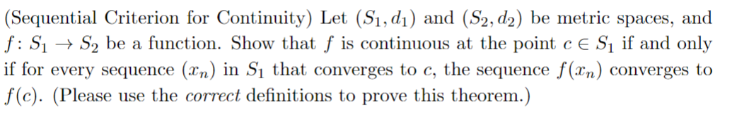 (Sequential Criterion for Continuity) Let (S₁, d₁) and (S2, d2) be metric spaces, and
f: S₁ S₂ be a function. Show that f is continuous at the point c E S₁ if and only
if for every sequence (xn) in S₁ that converges to c, the sequence f(xn) converges to
f(c). (Please use the correct definitions to prove this theorem.)